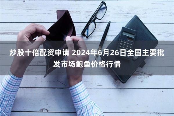 炒股十倍配资申请 2024年6月26日全国主要批发市场鲍鱼价格行情