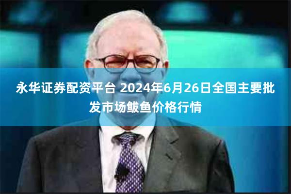 永华证券配资平台 2024年6月26日全国主要批发市场鲅鱼价格行情