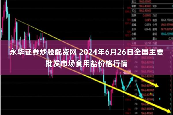 永华证券炒股配资网 2024年6月26日全国主要批发市场食用盐价格行情