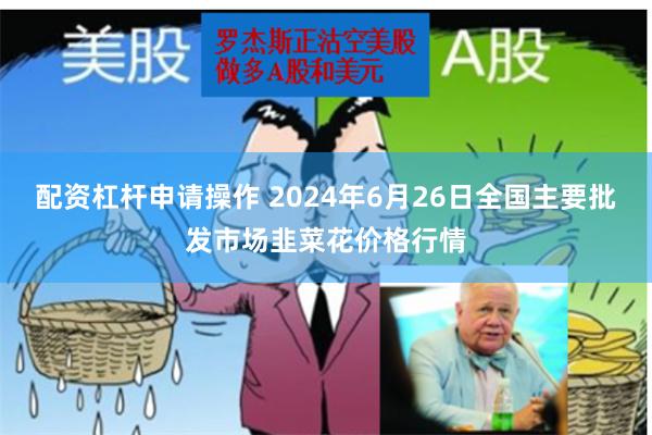 配资杠杆申请操作 2024年6月26日全国主要批发市场韭菜花价格行情