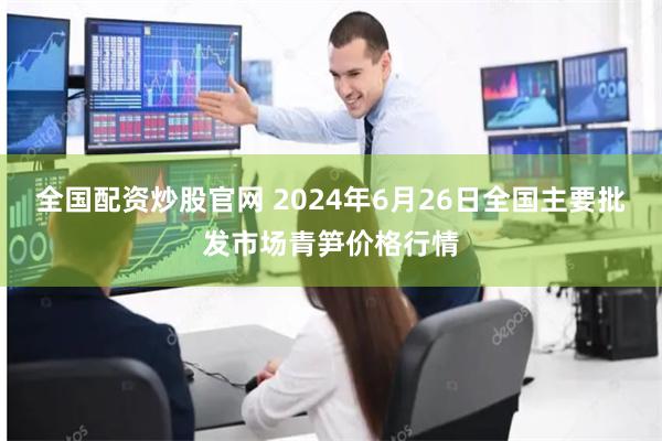 全国配资炒股官网 2024年6月26日全国主要批发市场青笋价格行情