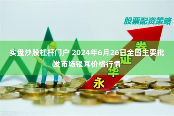 实盘炒股杠杆门户 2024年6月26日全国主要批发市场银耳价格行情
