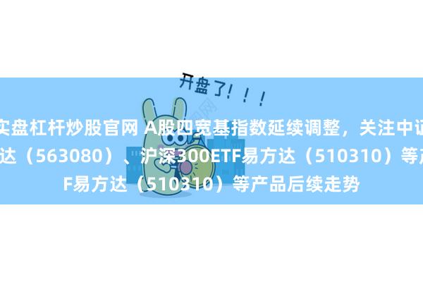 实盘杠杆炒股官网 A股四宽基指数延续调整，关注中证A50ETF易方达（563080）、沪深300ETF易方达（510310）等产品后续走势