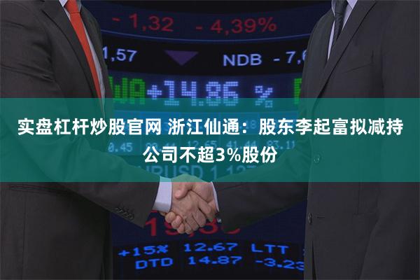 实盘杠杆炒股官网 浙江仙通：股东李起富拟减持公司不超3%股份