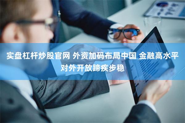 实盘杠杆炒股官网 外资加码布局中国 金融高水平对外开放蹄疾步稳