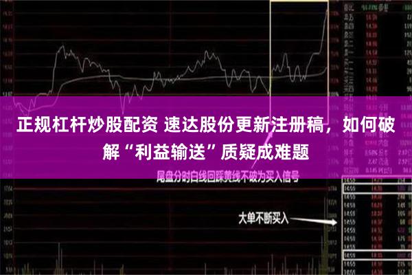 正规杠杆炒股配资 速达股份更新注册稿，如何破解“利益输送”质疑成难题