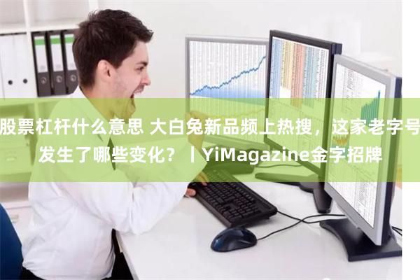 股票杠杆什么意思 大白兔新品频上热搜，这家老字号发生了哪些变化？丨YiMagazine金字招牌