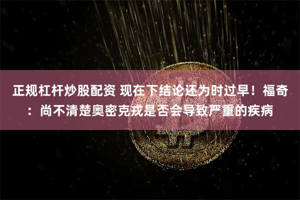 正规杠杆炒股配资 现在下结论还为时过早！福奇：尚不清楚奥密克戎是否会导致严重的疾病