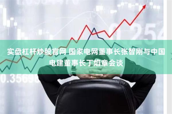 实盘杠杆炒股官网 国家电网董事长张智刚与中国电建董事长丁焰章会谈
