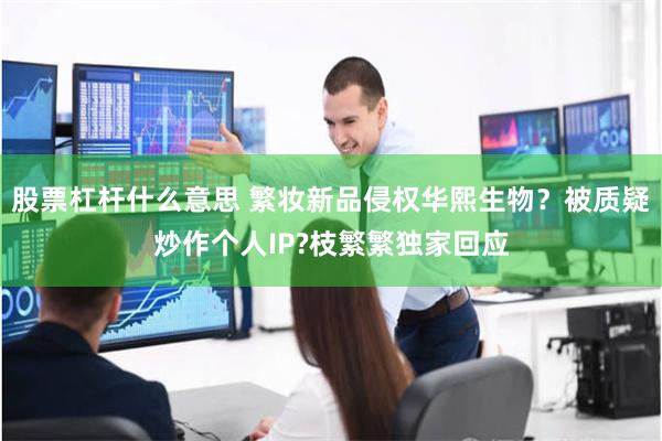 股票杠杆什么意思 繁妆新品侵权华熙生物？被质疑炒作个人IP?枝繁繁独家回应