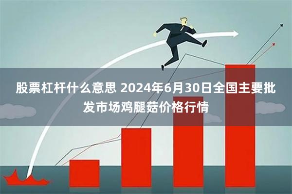 股票杠杆什么意思 2024年6月30日全国主要批发市场鸡腿菇价格行情