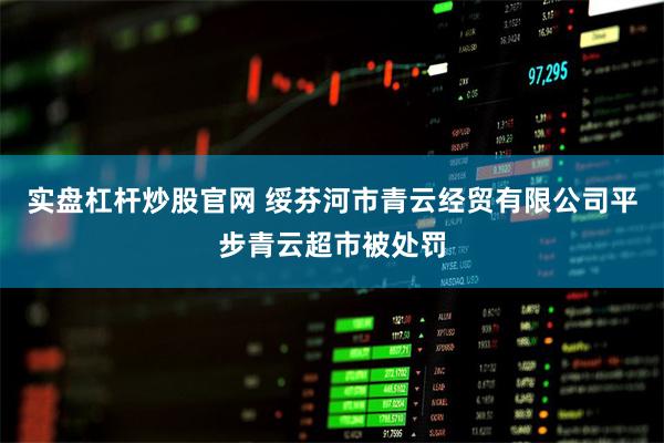 实盘杠杆炒股官网 绥芬河市青云经贸有限公司平步青云超市被处罚