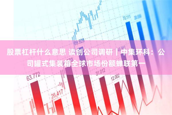 股票杠杆什么意思 读创公司调研｜中集环科：公司罐式集装箱全球市场份额蝉联第一