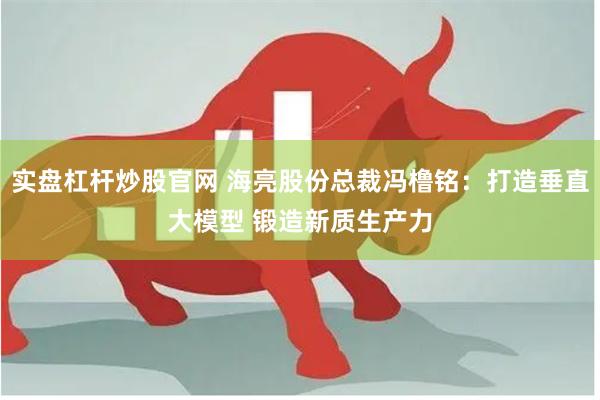 实盘杠杆炒股官网 海亮股份总裁冯橹铭：打造垂直大模型 锻造新质生产力