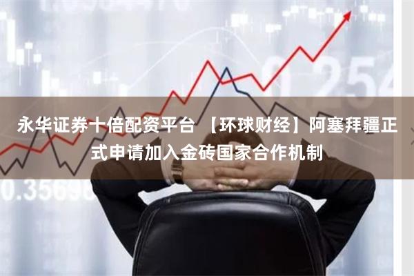 永华证券十倍配资平台 【环球财经】阿塞拜疆正式申请加入金砖国家合作机制