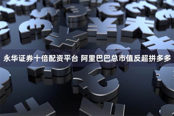 永华证券十倍配资平台 阿里巴巴总市值反超拼多多