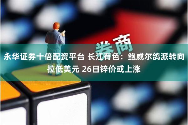 永华证券十倍配资平台 长江有色：鲍威尔鸽派转向拉低美元 26日锌价或上涨