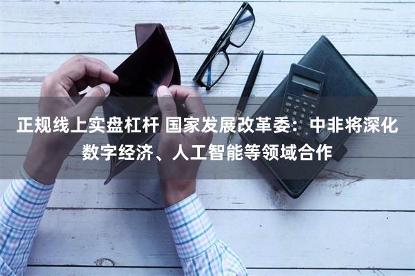 正规线上实盘杠杆 国家发展改革委：中非将深化数字经济、人工智能等领域合作