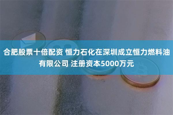 合肥股票十倍配资 恒力石化在深圳成立恒力燃料油有限公司 注册资本5000万元