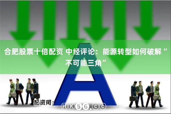 合肥股票十倍配资 中经评论：能源转型如何破解“不可能三角”