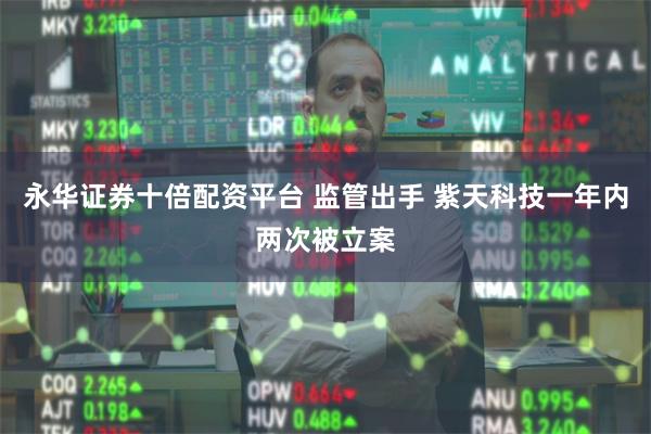 永华证券十倍配资平台 监管出手 紫天科技一年内两次被立案
