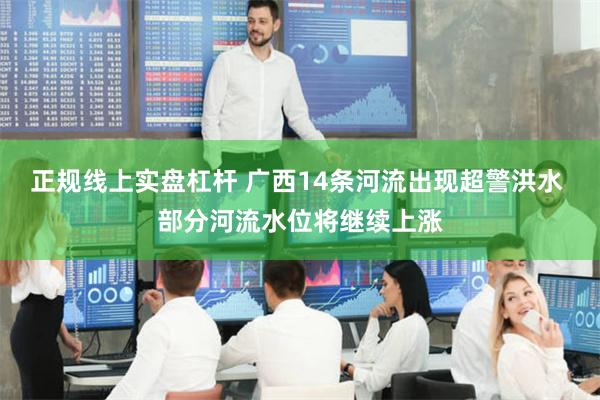 正规线上实盘杠杆 广西14条河流出现超警洪水 部分河流水位将继续上涨