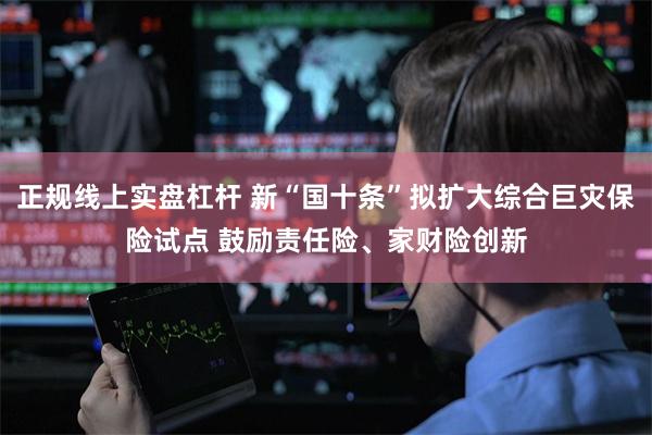 正规线上实盘杠杆 新“国十条”拟扩大综合巨灾保险试点 鼓励责任险、家财险创新