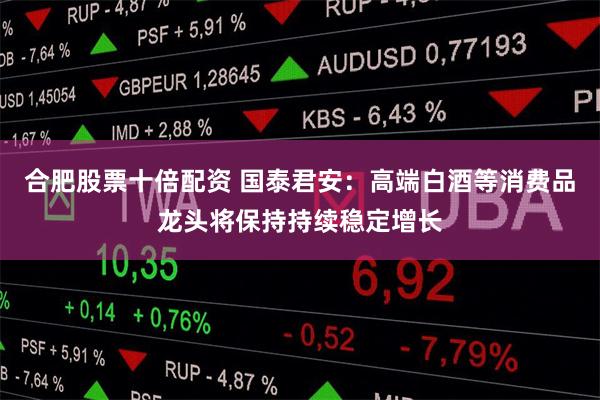 合肥股票十倍配资 国泰君安：高端白酒等消费品龙头将保持持续稳定增长