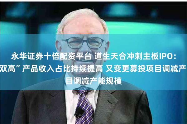 永华证券十倍配资平台 道生天合冲刺主板IPO：涉及“双高”产品收入占比持续提高 又变更募投项目调减产能规模
