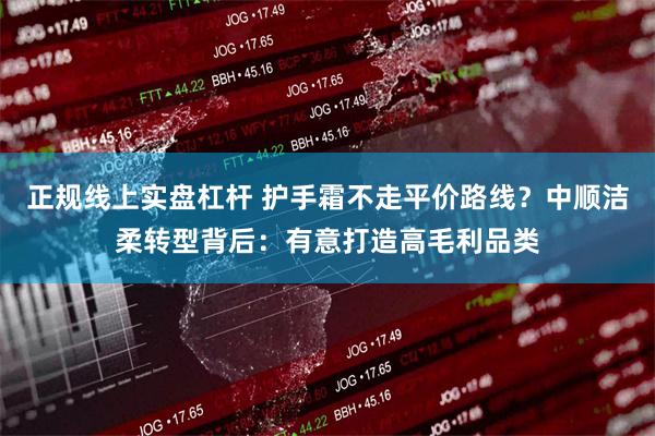 正规线上实盘杠杆 护手霜不走平价路线？中顺洁柔转型背后：有意打造高毛利品类