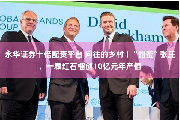 永华证券十倍配资平台 向往的乡村丨“甜蜜”张庄，一颗红石榴创10亿元年产值