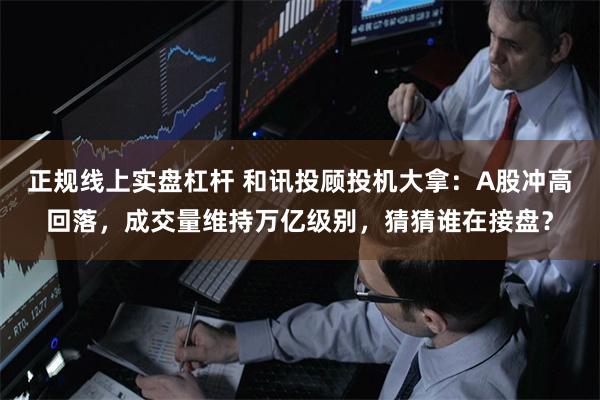 正规线上实盘杠杆 和讯投顾投机大拿：A股冲高回落，成交量维持万亿级别，猜猜谁在接盘？