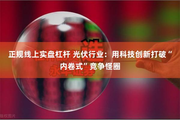 正规线上实盘杠杆 光伏行业：用科技创新打破“内卷式”竞争怪圈