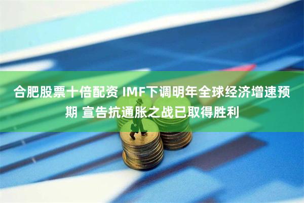 合肥股票十倍配资 IMF下调明年全球经济增速预期 宣告抗通胀之战已取得胜利