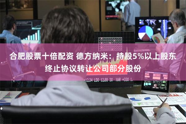 合肥股票十倍配资 德方纳米：持股5%以上股东终止协议转让公司部分股份