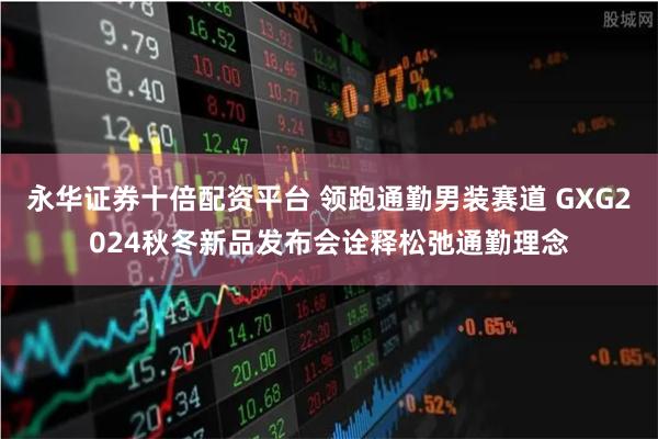 永华证券十倍配资平台 领跑通勤男装赛道 GXG2024秋冬新品发布会诠释松弛通勤理念