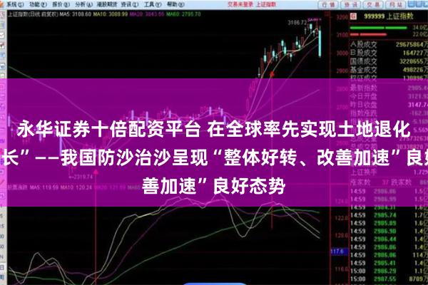永华证券十倍配资平台 在全球率先实现土地退化“零增长”——我国防沙治沙呈现“整体好转、改善加速”良好态势