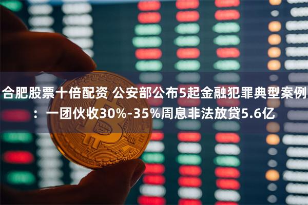 合肥股票十倍配资 公安部公布5起金融犯罪典型案例：一团伙收30%-35%周息非法放贷5.6亿