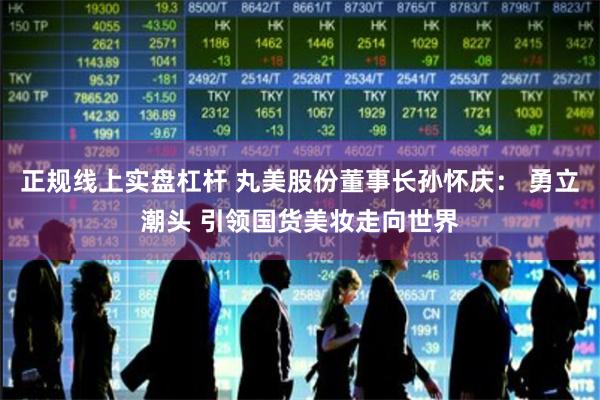 正规线上实盘杠杆 丸美股份董事长孙怀庆： 勇立潮头 引领国货美妆走向世界