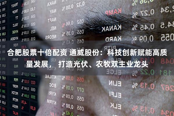合肥股票十倍配资 通威股份：科技创新赋能高质量发展， 打造光伏、农牧双主业龙头