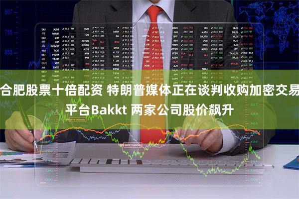 合肥股票十倍配资 特朗普媒体正在谈判收购加密交易平台Bakkt 两家公司股价飙升