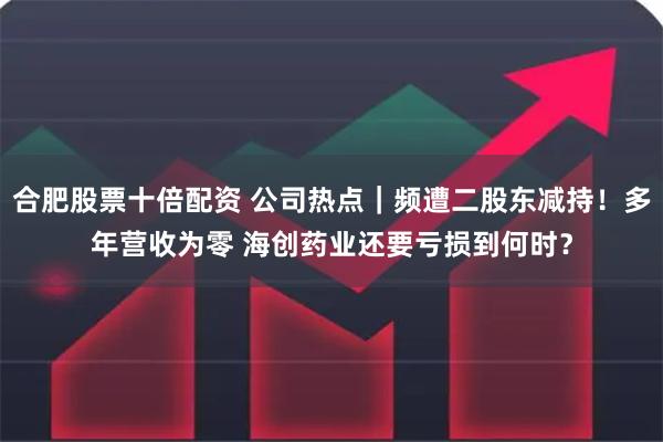 合肥股票十倍配资 公司热点｜频遭二股东减持！多年营收为零