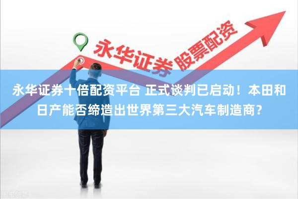 永华证券十倍配资平台 正式谈判已启动！本田和日产能否缔造出世界第三大汽车制造商？