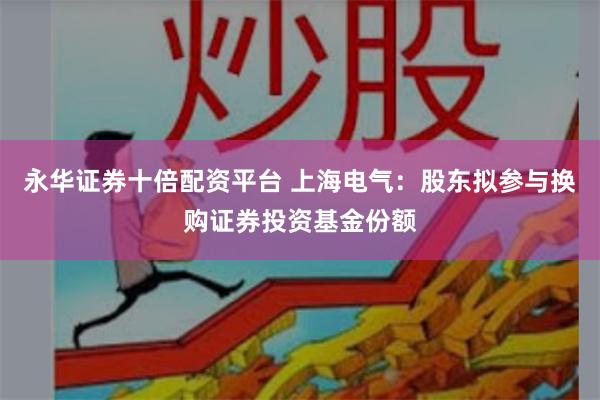 永华证券十倍配资平台 上海电气：股东拟参与换购证券投资基