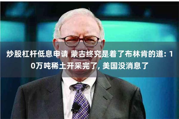 炒股杠杆低息申请 蒙古终究是着了布林肯的道: 10万吨稀土开采完了, 美国没消息了
