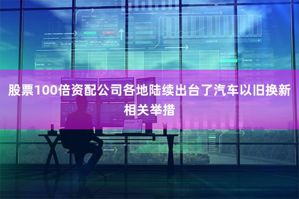 股票100倍资配公司各地陆续出台了汽车以旧换新相关举措