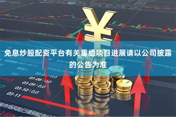 免息炒股配资平台有关重组项目进展请以公司披露的公告为准
