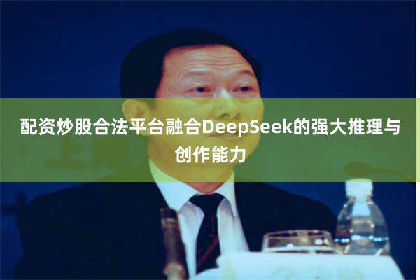 配资炒股合法平台融合DeepSeek的强大推理与创作能力