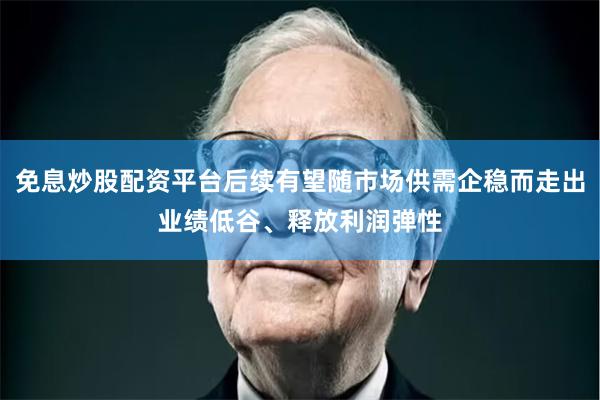 免息炒股配资平台后续有望随市场供需企稳而走出业绩低谷、释放利