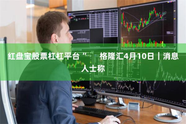 红盘宝股票杠杠平台 ”     格隆汇4月10日｜消息人士称